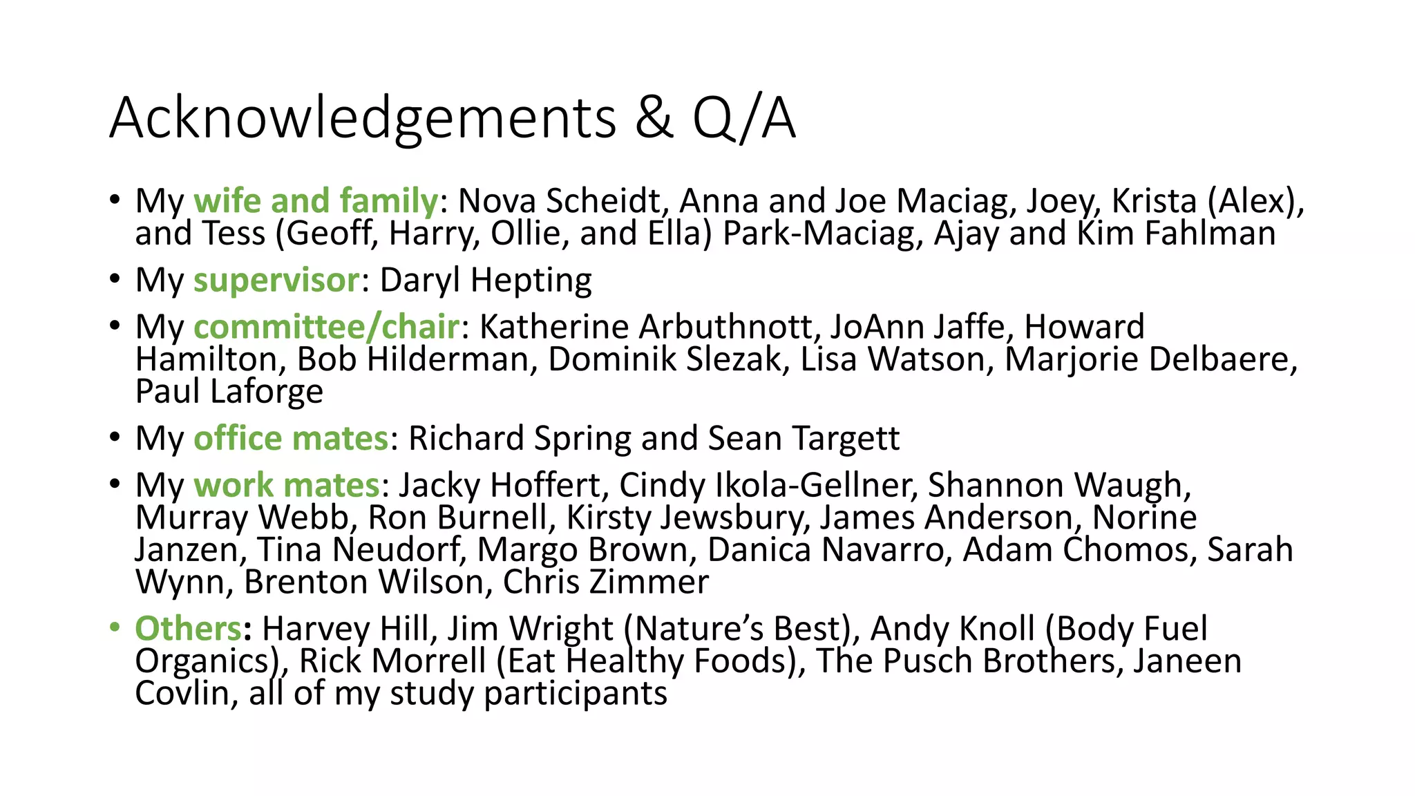 Acknowledgements & Q/A
• My wife and family: Nova Scheidt, Anna and Joe Maciag, Joey, Krista (Alex),
and Tess (Geoff, Harry, Ollie, and Ella) Park-Maciag, Ajay and Kim Fahlman
• My supervisor: Daryl Hepting
• My committee/chair: Katherine Arbuthnott, JoAnn Jaffe, Howard
Hamilton, Bob Hilderman, Dominik Slezak, Lisa Watson, Marjorie Delbaere,
Paul Laforge
• My office mates: Richard Spring and Sean Targett
• My work mates: Jacky Hoffert, Cindy Ikola-Gellner, Shannon Waugh,
Murray Webb, Ron Burnell, Kirsty Jewsbury, James Anderson, Norine
Janzen, Tina Neudorf, Margo Brown, Danica Navarro, Adam Chomos, Sarah
Wynn, Brenton Wilson, Chris Zimmer
• Others: Harvey Hill, Jim Wright (Nature’s Best), Andy Knoll (Body Fuel
Organics), Rick Morrell (Eat Healthy Foods), The Pusch Brothers, Janeen
Covlin, all of my study participants
 