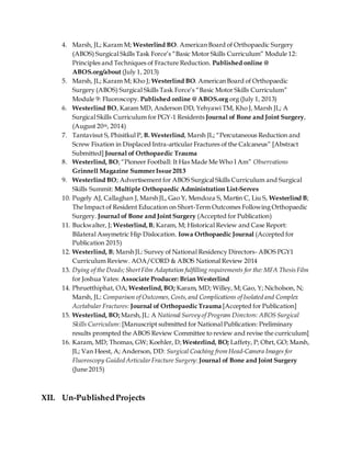 4. Marsh, JL; Karam M; Westerlind BO. American Board of Orthopaedic Surgery
(ABOS) Surgical Skills Task Force’s “Basic Motor Skills Curriculum” Module 12:
Principles and Techniques of Fracture Reduction. Published online @
ABOS.org/about (July 1, 2013)
5. Marsh, JL; Karam M; Kho J; Westerlind BO. American Board of Orthopaedic
Surgery (ABOS) Surgical Skills Task Force’s “Basic Motor Skills Curriculum”
Module 9: Fluoroscopy. Published online @ ABOS.org org (July 1, 2013)
6. Westerlind BO, Karam MD, Anderson DD, Yehyawi TM, Kho J, Marsh JL; A
Surgical Skills Curriculum for PGY-1 Residents Journal of Bone and Joint Surgery,
(August 20th, 2014)
7. Tantavisut S, Phisitkul P, B. Westerlind, Marsh JL; “Percutaneous Reduction and
Screw Fixation in Displaced Intra-articular Fractures of the Calcaneus” [Abstract
Submitted] Journal of Orthopaedic Trauma
8. Westerlind, BO;“Pioneer Football: It Has Made Me Who I Am” Observations
Grinnell Magazine SummerIssue 2013
9. Westerlind BO; Advertisement for ABOS Surgical Skills Curriculum and Surgical
Skills Summit: Multiple Orthopaedic Administration List-Serves
10. Pugely AJ, Callaghan J, Marsh JL, Gao Y, Mendoza S, Martin C, Liu S, Westerlind B;
The Impact of Resident Education on Short-Term Outcomes Following Orthopaedic
Surgery. Journal of Bone and Joint Surgery (Accepted for Publication)
11. Buckwalter, J; Westerlind,B; Karam, M; Historical Review and Case Report:
Bilateral Assymetric Hip Dislocation. Iowa Orthopaedic Journal (Accepted for
Publication 2015)
12. Westerlind, B; Marsh JL: Survey of National Residency Directors- ABOS PGY1
Curriculum Review. AOA/CORD & ABOS National Review 2014
13. Dying of the Deads;ShortFilm Adaptation fulfilling requirements for the: MFA ThesisFilm
for Joshua Yates: Associate Producer: Brian Westerlind
14. Phruetthiphat, OA; Westerlind,BO; Karam, MD; Willey, M; Gao, Y; Nicholson, N;
Marsh, JL: Comparison of Outcomes,Costs,and Complications of Isolated and Complex
Acetabular Fractures: Journal of Orthopaedic Trauma [Accepted for Publication]
15. Westerlind, BO; Marsh,JL: A National Survey of Program Directors: ABOS Surgical
Skills Curriculum: [Manuscript submitted for National Publication: Preliminary
results prompted the ABOS Review Committee to review and revise the curriculum]
16. Karam, MD; Thomas, GW; Koehler, D; Westerlind, BO; Laffety, P; Ohrt, GO; Marsh,
JL; Van Heest, A; Anderson, DD: Surgical Coaching from Head-Camera Images for
Fluoroscopy Guided ArticularFracture Surgery:Journal of Bone and Joint Surgery
(June 2015)
XII. Un-PublishedProjects
 