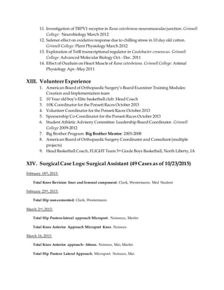 11. Investigation of TRPV1 receptor in Rana catesbeiana neuromuscularjunction. Grinnell
College: Neurobiology March 2012
12. Safener effect on oxidative response due to chilling stress in 10 day old cotton.
Grinnell College: Plant Physiology March 2012
13. Exploration of TetR transcriptional regulator in Caulobacter cresenscus. Grinnell
College: Advanced Molecular Biology Oct.- Dec. 2011
14. Effect of Ouabain on Heart Muscle of Rana catesbeiana. Grinnell College: Animal
Physiology Apr.-May 2011
XIII. VolunteerExperience
1. American Board of Orthopaedic Surgery’s Board Examiner Training Modules:
Creation and Implementation team
2. 10 Year old boy’s Elite basketball club: Head Coach
3. 10K Coordinator for the Ponseti Races October 2013
4. Volunteer Coordinator for the Ponseti Races October 2013
5. Sponsorship Co-Coordinator for the Ponseti Races October 2013
6. Student Athletic Advisory Committee: Leadership Board Coordinator. Grinnell
College 2009-2012
7. Big Brother Program: Big Brother Mentor: 2005-2008
8. American Board of Orthopaedic Surgery Coordinator and Consultant (multiple
projects)
9. Head Basketball Coach, FLIGHT Team 5th Grade Boys Basketball, North Liberty, IA
XIV. SurgicalCase Logs: SurgicalAssistant (49 Cases as of 10/23/2015)
February 18th, 2015:
Total Knee Revision liner and femoral component: Clark, Westermann, Med Student
February 25th, 2015:
Total Hip non-cemented: Clark, Westermann
March 2nd,2015:
Total Hip Postero-lateral approach Microport. Noieseux, Martin
Total Knee Anterior Approach Microport Knee. Noiseux
March 16, 2015:
Total Knee Anterior approach- Attune. Noiseux, Mai, Martin
Total Hip Postero Lateral Approach. Microport. Noiseux, Mai
 