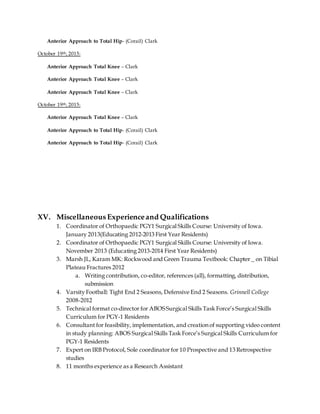 Anterior Approach to Total Hip- (Corail) Clark
October 19th, 2015:
Anterior Approach Total Knee – Clark
Anterior Approach Total Knee – Clark
Anterior Approach Total Knee – Clark
October 19th, 2015:
Anterior Approach Total Knee – Clark
Anterior Approach to Total Hip- (Corail) Clark
Anterior Approach to Total Hip- (Corail) Clark
XV. Miscellaneous Experienceand Qualifications
1. Coordinator of Orthopaedic PGY1 Surgical Skills Course: University of Iowa.
January 2013(Educating 2012-2013 First Year Residents)
2. Coordinator of Orthopaedic PGY1 Surgical Skills Course: University of Iowa.
November 2013 (Educating 2013-2014 First Year Residents)
3. Marsh JL, Karam MK: Rockwood and Green Trauma Textbook: Chapter _ on Tibial
Plateau Fractures 2012
a. Writing contribution, co-editor, references (all), formatting, distribution,
submission
4. Varsity Football: Tight End 2 Seasons, Defensive End 2 Seasons. Grinnell College
2008-2012
5. Technical format co-director for ABOSSurgical Skills Task Force’s Surgical Skills
Curriculum for PGY-1 Residents
6. Consultant for feasibility, implementation, and creation of supporting video content
in study planning: ABOS Surgical Skills Task Force’s Surgical Skills Curriculum for
PGY-1 Residents
7. Expert on IRB Protocol, Sole coordinator for 10 Prospective and 13 Retrospective
studies
8. 11 months experience as a Research Assistant
 