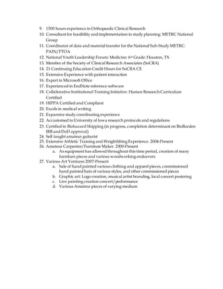 9. 1500 hours experience in Orthopaedic Clinical Research
10. Consultant for feasibility and implementation in study planning: METRC National
Group
11. Coordinator of data and material transfer for the National Sub-Study METRC:
PAIN/PTOA
12. National Youth Leadership Forum: Medicine: 6th Grade: Houston, TX
13. Member of the Society of Clinical Research Associates (SoCRA)
14. 21 Continuing Education Credit Hours for SoCRA CE
15. Extensive Experience with patient interaction
16. Expert in Microsoft Office
17. Experienced in EndNote reference software
18. Collaborative Institutional Training Initiative: Human Research Curriculum
Certified
19. HIPPA Certified and Compliant
20. Excels in medical writing
21. Expansive study coordinating experience
22. Accustomed to University of Iowa research protocols and regulations
23. Certified in Biohazard Shipping (in progress, completion determinant on BioBurden
IRB and DoD approval)
24. Self taught amateur guitarist
25. Extensive Athletic Training and Weightlifting Experience. 2004-Present
26. Amateur Carpenter/Furniture Maker. 2000-Present
a. As equipment has allowed throughout this time period, creation of many
furniture pieces and various woodworking endeavors
27. Various Art Ventures 2007-Present
a. Sale of hand painted various clothing and apparel pieces, commissioned
hand painted hats of various styles, and other commissioned pieces
b. Graphic art: Logo creation, musical artist branding, local concert postering
c. Live painting creation concert/performance
d. Various Amateur pieces of varying medium
 