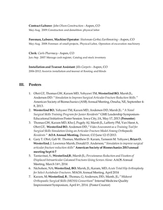 Contract Laborer: John Olson Construction - Aspen, CO
May-Aug. 2009:Construction and demolition physical labor
Foreman, Laborer, Machine Operator: Stutsman-Gerbaz Earthmoving - Aspen, CO
May-Aug. 2008:Foreman of small projects, Physical Labor, Operation of excavation machinery
Clerk: Carls Pharmacy - Aspen, CO
Jun.-Sep. 2007:Manage cash register, Catalog and stock inventory
Installation and Tearout Assistant:Jills Carpets - Aspen, CO
2006-2012:Assistin installation and tearout of flooring and blinds
III. Posters
1. Ohrt GT, Thomas GW, Karam MD, Yehyawi TM, Westerlind BO, Marsh JL,
Anderson DD: “Simulation to ImproveSurgical ArticularFracture Reduction Skills.”
American Society of Biomechanics (ASB) Annual Meeting, Omaha, NE, September 4-
8, 2013.
2. Westerlind BO, Yehyawi TM, KaramMD, Anderson DD,Marsh JL: “A Novel
Surgical Skills Training Program for Junior Residents” GME Leadership Symposium-
Educational Initiatives Poster Session. Iowa City, IA, May 17, 2013 (Presenter)
3. Thomas GW, Karam MD, Kho J, Pugely AJ, Marsh JL, Lafferty PM, Van Heest A,
Ohrt GT, Westerlind BO, Anderson DD,“Video Assessment as a Training Tool for
Surgical Skills Simulation Using an Articular Fracture Model Among Orthopaedic
Residents “ AOA Annual Meeting, Denver, CO June 12-15 2013.
4. Gary T. Ohrt, Geb W. Thomas, Matthew D. Karam, Tameem M. Yehyawi, Brian O.
Westerlind, J. Lawrence Marsh,Donald D. Anderson; “Simulation to improve surgical
articular fracture reduction skills” American Society of Biomechanics 2013 annual
meeting Sept 4-7
5. Tantavisut, S.; Westerlind,B.;Marsh JL; Percutaneous Reduction and Fixation of
Displaced Intraarticular Calcaneal Fractures Using Screws Alone: AAOS Annual
Meeting, March 14th, 2014
6. Nicholson, NA; Westerlind, BO; Marsh, JL; Karam, MD; Acute Total Hip Arthroplasty
for Select Acetabular Fractures. MAOA Annual Meeting, April 2014
7. Karam, M; Westerlind,B.; Thomas, G; Anderson, DD.; Marsh, JL; “Midwest
Orthopaedic Surgical Skills (MOSS) Consortium” Internal Medicine Quality
Improvement Symposium, April 4th, 2014. (Poster Creator)
 