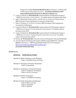 Wongworawat MD, Westerlind BO (Presenter), Crummey C, Anderson JA]
"ABOS Surgical Skills Modules for PGY1". Scientific Exhibit#62:AAOS
Annual Meeting 2014, March 12-15, 2014,New Orleans, LA.
5. Lundy, D; Marsh, JL, Westerlind, BO; American Board of Orthopaedic Surgery’s
“ABOS Board ExaminerTraining Module”.[Available online to Examiners July 2014]
6. Holt, J; Westerlind, B; Morcuende, J; Tibialis Anterior Transfer for Clubfoot Patients.
JBJS Techniques Video Supplement (Accepted for Publication)
7. Dietz, F; Noonan, K; The Ponseti Technique; JBJS Techniques Video Supplement
(Accepted for Publication)
8. Lundy, D; Marsh, JL, Westerlind, BO; American Board of Orthopaedic Surgery’s
“ABOS Board Examiners Training Module #2:Professionalism” [Available online to
Examiners June 2015]
9. Lundy, D; Marsh, JL, Westerlind, BO; American Board of Orthopaedic Surgery’s
“ABOS Board Examinees Training Module #3: Orientation to the Exam” [Available
online to Examinees June 2015]
10. Femino, JE; Westerlind, BO; University of Iowa Orthopaedics: Educational Modules
11. American Board of Orthopaedic Surgery (ABOS) Surgical Skills PGY-1 Module
Review Task Force’s: “ABOS Surgical Skills Modules for PGY1 Residents”
http://www.abos.org/about/abos-modules.aspx
[Available Online July 2016]
[Producer of: ]
MODULE: INDIVIDUAL VIDEO:
Module 2: Sterile Technique and OR Setup
Video 1: Extremity Prep and Drape
Module 5: Principles of Fracture Reduction
Video 1: Instruments
Module 6: Techniques of External Fixation
Video 1: Temporary Techniques
Video 2: Ex-Fix Constructs
Module 8: K-Wire Techniques
Video 1: Cost Effective Training
Module 14: Joint Aspiration and Injection
Video 1: Basic Concepts
Video 2: Aspiration
Video 3: Injection
 