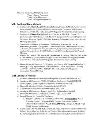 Module 16: Basic Arthroplasty Skills
Video 1: Screw Placement
Video 2: Cup Placement
Video 3: Component Rotation
VII. NationalPresentations
1. Tantavisut, S; Westerlind, B; Phisitkul, P; Karam, M; Gao, Y; Marsh,JL; Percutaneous
Reduction and Screw Fixation in Displaced Intra-articular Fractures of the Calcaneus
Saturday, April 25, 2015 Mid American Orthopaedic Association Annual Meeting
2. Tantavisut, S; Westerlind, B; Ilgenfritz, R; Karam, M; Marsh, JL; Paper #255 –
Evaluation of the ABOS Surgical Skills Module 7: Compartment SyndromeDiagnosis and
Treatment. Saturday, April 25, 2015 Mid American Orthopaedic Association Annual
Meeting: (Presenter)
3. Tantavisut, S; Dibbern, K; Anderson, DD; Phisitkul, P; Karam, M; Gao, Y;
Westerlind, B; Marsh JL; Paper#45 – Correlation Between CT Measurement and Intra-
Articular Calcaneus Fracture and Clinical Results, Complications,and ContactStress
Analysis Saturday,April 25, 2015 Mid American Orthopaedic Association Annual
Meeting
4. Koehler, D; Thomas, GW; Karam, MD; Westerlind, B; Lafferty, PM; Ohrt, GO; Marsh
JL; Anderson, DD; Video for Fluoroscopy-Guided Articular Fracture Surgery; Saturday,
April 25, 2015 Mid American Orthopaedic Association Annual Meeting
5. Phruetthiphat, O;Rungprai, C; Nicholson, NA; Karam,MD; Westerlind,B; Gao, Y;
Marsh, JL; Using Age and Fractre Patterns to Predict Clinical Improvement Following
Acetabular Fixation; Saturday, April 25th, 2015 Mid American Orthopaedic
Association Annual Meeting
VIII. AwardsReceived
1. National Football Foundation’s New Hampshire Honor Society Inductee 2012
2. Academic All Conference NCAA D3 Midwest Conference: Football 2011-2012
3. Team Captain, Aspen High School: Football, Basketball 2006-2008
4. Honorable Mention All State: Colorado Basketball 3A 2012
5. All Conference: Basketball Western Slope 3A 2007-2008
6. Academic All Conference 4 years High School Basketball and Football
7. Honorable Mention All Conference: Western Slope 3A 2007-2008
8. Invited Manuscript Award for Excellence:
a. Yehyawi T, Marsh JL, Karam MK, Anderson DD, Westerlind BO:AAOS
Scientific Exhibit:. “A Surgical Skills Training Curriculum for PGY1
Orthopaedic Residents”. AAOS Annual Meeting, Chicago, IL March 19-23,
2013 (Presenter and Creator)
9. Tantavisut, S.; Westerlind,B.; Karam,M; Marsh JL; “Effectivenessof a Novel Method to
Enhance Surgical Fracture Reduction and Fixation Skills in Junior Orthopaedic Residents”
Carver College of Medicine’s GME Leadership Symposium, Educational Initiatives
 