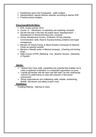  Establishing specs and monographs , water analysis.
 Standardization against refrence stanards according to internal SOP.
 Finished product analysis.
Courses&Activities:
 ICDL course summer 2010.
 Course of “ Introduction to marketing and marketing concepts”.
 Get the first rank in the best 3D project about “Hypothyroidism” –
Departement of clinical pharmacy-cairo university.
 Human Development Course_ Dr.Ibrahim El Fiky_Including
Communication skills ,Road to Success,Solving problems and Anger
management.
 Member Of Charity Family_In Blood Donation Campaign for National
Center as awaring member.
 Member in Resala center in Medical campaign _Checking and Sorting
drugs .
 Sales Course of POP_Marketing Line _Novartis Sponsor _Marketing
of Tegretol.
Skills:
 I believe that I have skills, capabilities and potential that enables me to
make a significant contribution to a respected organization as yours.
 I rapidly get familiar with the team and with what I do and continuously
improve my performance to cope with pressure in fast paced
environment.
 Strong organizational and multitasking skills, reliable, hardworking,
flexible, fast learner and willing to learn more.
Hobbies:
Travelling-Walking– listening to music.
 