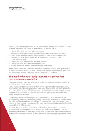 Roadmap for Reform:
strong families, safe children
4
While many children and young people display great resilience in the face of family
violence, these children and young people are at greater risk of:
• having difﬁculties controlling their emotions
• developing depression or antisocial behaviours, particularly as teenagers
• using violence later in life and having violence used against them (noting
the majority grow up to be neither perpetrators nor victims in their
adult relationships)
• developing poor relationships with both parents
• developing poor reading and language skills
• having difﬁculties making and maintaining friendships.
When family violence is combined with other problems, such as drug and alcohol
abuse and mental health concerns, children are at even greater risk of developing
emotional, behavioural, health, social and educational problems.
The need to focus on early intervention, prevention
and sharing responsibility
Parents and carers have a crucial role to play in the development and wellbeing
of children and young people.
Some parents and caregivers have themselves experienced childhood adversity.
As a consequence, their cognitive and emotional abilities may not have developed
in healthy, positive ways. This can cause a parent or carer to react inappropriately
with their own children. For example, they may struggle to stay calm and their
home life may be unstable.
The 2016 Royal Commission into Family Violence report emphasised that the
presence of a supportive adult (particularly mothers) or older sibling could mitigate
the effects of family violence on children. Caregivers who have themselves been
victims of violence may need support for their own recovery, to be able to effectively
support their child’s recovery.
The 2015 Victorian Auditor-General’s report into Early Intervention Services for
Vulnerable Children and Families found that the creation of Child FIRST has not
delivered on the intent of creating a visible point in the community to intervene early
and connect vulnerable families to the full range of services and supports they need.
 