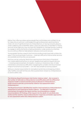 5
Rather than offering a place where people feel comfortable and conﬁdent to go
for help, entry to services is still largely through professionals reporting that a
child is at risk of signiﬁcant harm to child protection, or raising concerns about a
child’s wellbeing with Child FIRST. When cases are referred to Child FIRST or family
services, those agencies may not have the capability to manage families unwilling
to engage or where the family is feeling stressed or under pressure so families
bounce without effective help between statutory and social services.
Young people, families, experts and front-line professionals have told us there are
gaps in the existing range of services – making it difﬁcult to ﬁnd out what services
are available and how they are accessed.
Services can be confusing. Restrictive opening hours and a lack of transport
can create additional barriers to access. Negative perceptions toward services
– including a perceived lack of empathy in previous interactions, fear of state
intervention, and previous difﬁculties navigating the complex and disconnected
range of social service providers – can also stop people accessing support.
Without a shared responsibility for strengthening families and keeping children
safe, healthy and well, families are often pushed down-stream to child protection
to assess safety risks.
The Victorian Royal Commission into Family Violence noted‘ …the increase in
the number of referrals to child protection and difﬁculties with the differential
response model in Victoria and the pressure placed on child protection…
(and) concerns with the current family violence risk assessment within
child protection.’
The Royal Commission identiﬁed the need for improvements to child protection’s
assessment of and response to family violence – as reﬂected in extensive
commentary throughout the report and key recommendations, notably
recommendation 27. Findings of the inquest into the death of Luke Batty also
reinforced the need for robust child protection responses and better approaches
to risk assessment within the child protection system.
 