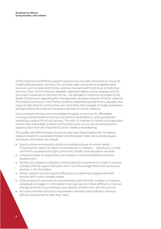 Roadmap for Reform:
strong families, safe children
6
Child protection and family support services are not well connected to universal
health and education services. Nor are they well connected to targeted adult
services such as specialist family violence, mental health and drug and alcohol
services. Poor communication between agencies delays active engagement of,
and rapid responses to, families at risk – as detailed in evidence provided to the
Royal Commission regarding the management of police reports of family violence.
The Royal Commission into Family Violence noted that people from culturally and
linguistically diverse communities are more likely than people of Anglo-Australian
background to face barriers to obtaining help for family violence.
Disconnected services are exacerbated by gaps in services for affordable
housing, mental health and drug and alcohol rehabilitation, and specialised
parenting support for at-risk groups. The lack of a whole-of-community approach
means that vulnerable children and families miss out on social and economic
opportunities that are important to their health and wellbeing.
The quality and effectiveness of services also vary. Organisations do not always
capture results for vulnerable children and the system does not routinely assess
and share information. As a result:
• opportunities are missed to build a complete picture of unmet needs –
including the impact of adult circumstances on children – and ensure a child
and family accesses the right community, health and education services
• critical windows of opportunity are missed in child and adolescent brain
development
• families are subject to statutory child protection assessment in order to receive
voluntary family support services, which can discourage them from accessing
services in the ﬁrst place
• family support services report difﬁculties in sustaining engagement with
families with more complex needs
• Child protection services are overwhelmed, with the high numbers of reports,
caseloads and gaps in information sharing making it more difﬁcult to monitor
changing family circumstances and identify children who are most at risk
• too many families are bouncing between voluntary and statutory services
without accessing the help they need.
 