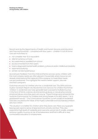Roadmap for Reform:
strong families, safe children
8
Recent work by the Departments of Health and Human Services and Education
and Training found that – compared with their peers – children in out-of-home
care are more likely to:
• not complete Year 12 or equivalent
• attend numerous schools
• be suspended or expelled from school
• be disconnected from their peers
• have a diagnosed mental health problem, a physical and/or intellectual disability
• experience bullying
• exhibit risk-taking behaviour.
According to feedback from the child and family services sector, children with
the most complex needs are often placed in households where resources are
already stretched and the capacity of the caregiver to meet these needs
can be constrained. This highlights the need to better support, educate
and train caregivers.
Outcomes are poor for children who live in residential care. The 2014 Victorian
Auditor-General’s Report into Residential Care Services for Children found that
‘children in residential care have generally been exposed to multiple traumas
in the form of family violence, alcohol and drug abuse, or sexual, physical and
emotional abuse since they were very young.’ These ﬁndings were echoed by the
Victorian Commissioner for Children and Young People in his 2015 report, “…as a
good parent would…”. The Commissioner found the current model of residential
care was unsuited to the needs of the highly vulnerable and traumatised children
who live in them.
The situation is no better for children when they leave care. Many young people
leaving care report a sense of abandonment, anxiety and fear. They also
experience high levels of instability and insecurity; are at risk of unsafe, unstable
and poor quality housing; at risk of homelessness; and ﬁnd it difﬁcult to stay
connected to education or employment.
 