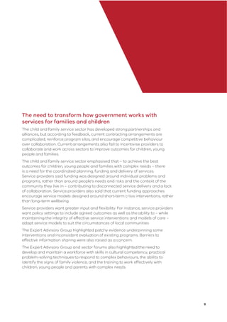 9
The need to transform how government works with
services for families and children
The child and family service sector has developed strong partnerships and
alliances, but according to feedback, current contracting arrangements are
complicated, reinforce program silos, and encourage competitive behaviour
over collaboration. Current arrangements also fail to incentivise providers to
collaborate and work across sectors to improve outcomes for children, young
people and families.
The child and family service sector emphasised that – to achieve the best
outcomes for children, young people and families with complex needs – there
is a need for the coordinated planning, funding and delivery of services.
Service providers said funding was designed around individual problems and
programs, rather than around people’s needs and risks and the context of the
community they live in – contributing to disconnected service delivery and a lack
of collaboration. Service providers also said that current funding approaches
encourage service models designed around short-term crisis interventions, rather
than long-term wellbeing.
Service providers want greater input and ﬂexibility. For instance, service providers
want policy settings to include agreed outcomes as well as the ability to – while
maintaining the integrity of effective service interventions and models of care –
adapt service models to suit the circumstances of local communities
The Expert Advisory Group highlighted patchy evidence underpinning some
interventions and inconsistent evaluation of existing programs. Barriers to
effective information sharing were also raised as a concern.
The Expert Advisory Group and sector forums also highlighted the need to
develop and maintain a workforce with skills in cultural competency, practical
problem-solving techniques to respond to complex behaviours, the ability to
identify the signs of family violence, and the training to work effectively with
children, young people and parents with complex needs.
 