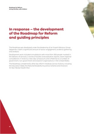 Roadmap for Reform:
strong families, safe children
10
In response – the development
of the Roadmap for Reform
and guiding principles
The Roadmap was developed under the leadership of an Expert Advisory Group
(Appendix 1) with a signiﬁcant amount of sector engagement, evidence gathering
and analysis.
Development work included consultations with more than 300 people involved in
the delivery of services; a review of studies and evaluative reports; seven regional
consultations in Victoria; a two-day symposium; and a ﬁeld trip to a number of
government, non-government and research organisations in the United States.
The Roadmap complements other key reform initiatives across Victoria, including
the Education State, the National Disability Insurance Scheme and Victoria’s
10-Year Mental Health Plan.
 