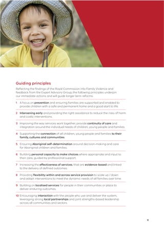 11
Guiding principles
Reﬂecting the ﬁndings of the Royal Commission into Family Violence and
feedback from the Expert Advisory Group, the following principles underpin
our immediate actions and will guide longer term reforms:
1 A focus on prevention and ensuring families are supported and enabled to
provide children with a safe and permanent home and a good start to life.
2 Intervening early and providing the right assistance to reduce the risks of harm
and costly interventions.
3 Improving the way services work together, provide continuity of care and
integration around the individual needs of children, young people and families.
4 Supporting the connection of all children, young people and families to their
family, cultures and communities.
5 Ensuring Aboriginal self-determination around decision-making and care
for Aboriginal children and families.
6 Building personal capacity to make choices where appropriate and input to
their care, guided by professional support.
7 Increasing the effectiveness of services, that are evidence-based and linked
to the delivery of deﬁned outcomes.
8 Providing ﬂexibility within and across service provision to scale up / down
and adapt interventions to meet the dynamic needs of all families over time.
9 Building on localised services for people in their communities or place to
deliver enduring outcomes.
10 Encouraging interaction with the people who use and deliver the system,
leveraging strong local partnerships and joint strengths-based leadership
across all communities and sectors.
 