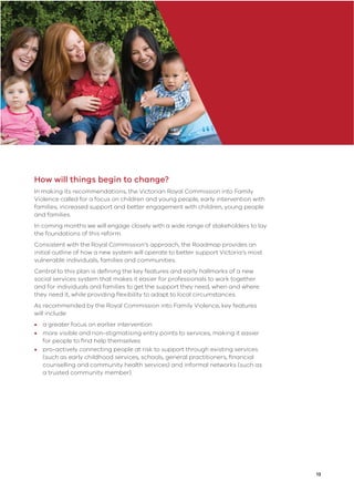 13
How will things begin to change?
In making its recommendations, the Victorian Royal Commission into Family
Violence called for a focus on children and young people, early intervention with
families, increased support and better engagement with children, young people
and families.
In coming months we will engage closely with a wide range of stakeholders to lay
the foundations of this reform.
Consistent with the Royal Commission’s approach, the Roadmap provides an
initial outline of how a new system will operate to better support Victoria’s most
vulnerable individuals, families and communities.
Central to this plan is deﬁning the key features and early hallmarks of a new
social services system that makes it easier for professionals to work together
and for individuals and families to get the support they need, when and where
they need it, while providing ﬂexibility to adapt to local circumstances.
As recommended by the Royal Commission into Family Violence, key features
will include:
• a greater focus on earlier intervention
• more visible and non-stigmatising entry points to services, making it easier
for people to ﬁnd help themselves
• pro-actively connecting people at risk to support through existing services
(such as early childhood services, schools, general practitioners, ﬁnancial
counselling and community health services) and informal networks (such as
a trusted community member).
 