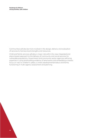 Roadmap for Reform:
strong families, safe children
14
Communities will also be more involved in the design, delivery and evaluation
of services to harness local strengths and resources.
Child and family services will play a major role within this new integrated and
place-based approach to the delivery of community and social services for
vulnerable populations. Government and community sector agencies will bring
expertise in using and building evidence of what works and embedding a holistic
focus on risks to children’s safety, a child’s developmental status and family
functioning in multi-agency assessment and planning.
 
