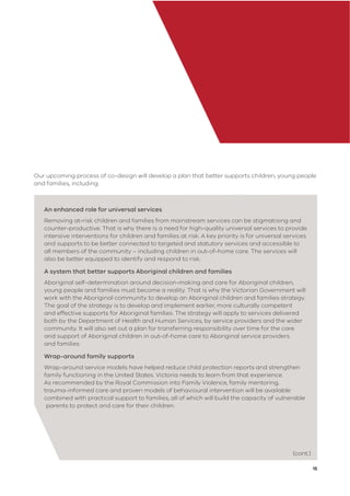 15
Our upcoming process of co-design will develop a plan that better supports children, young people
and families, including:
An enhanced role for universal services
Removing at-risk children and families from mainstream services can be stigmatising and
counter-productive. That is why there is a need for high-quality universal services to provide
intensive interventions for children and families at risk. A key priority is for universal services
and supports to be better connected to targeted and statutory services and accessible to
all members of the community – including children in out-of-home care. The services will
also be better equipped to identify and respond to risk.
A system that better supports Aboriginal children and families
Aboriginal self-determination around decision-making and care for Aboriginal children,
young people and families must become a reality. That is why the Victorian Government will
work with the Aboriginal community to develop an Aboriginal children and families strategy.
The goal of the strategy is to develop and implement earlier, more culturally competent
and effective supports for Aboriginal families. The strategy will apply to services delivered
both by the Department of Health and Human Services, by service providers and the wider
community. It will also set out a plan for transferring responsibility over time for the care
and support of Aboriginal children in out-of-home care to Aboriginal service providers
and families.
Wrap-around family supports
Wrap-around service models have helped reduce child protection reports and strengthen
family functioning in the United States. Victoria needs to learn from that experience.
As recommended by the Royal Commission into Family Violence, family mentoring,
trauma-informed care and proven models of behavioural intervention will be available
combined with practical support to families, all of which will build the capacity of vulnerable
parents to protect and care for their children.
(cont.)
 