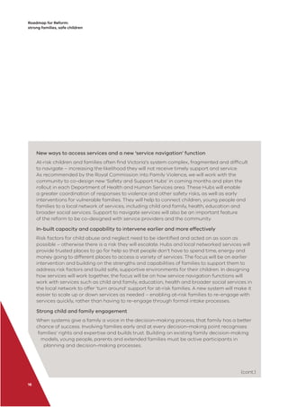 Roadmap for Reform:
strong families, safe children
16
New ways to access services and a new ‘service navigation’ function
At-risk children and families often ﬁnd Victoria’s system complex, fragmented and difﬁcult
to navigate – increasing the likelihood they will not receive timely support and service.
As recommended by the Royal Commission into Family Violence, we will work with the
community to co-design new ‘Safety and Support Hubs’ in coming months and plan the
rollout in each Department of Health and Human Services area. These Hubs will enable
a greater coordination of responses to violence and other safety risks, as well as early
interventions for vulnerable families. They will help to connect children, young people and
families to a local network of services, including child and family, health, education and
broader social services. Support to navigate services will also be an important feature
of the reform to be co-designed with service providers and the community.
In-built capacity and capability to intervene earlier and more effectively
Risk factors for child abuse and neglect need to be identiﬁed and acted on as soon as
possible – otherwise there is a risk they will escalate. Hubs and local networked services will
provide trusted places to go for help so that people don’t have to spend time, energy and
money going to different places to access a variety of services. The focus will be on earlier
intervention and building on the strengths and capabilities of families to support them to
address risk factors and build safe, supportive environments for their children. In designing
how services will work together, the focus will be on how service navigation functions will
work with services such as child and family, education, health and broader social services in
the local network to offer ‘turn around’ support for at-risk families. A new system will make it
easier to scale up or down services as needed – enabling at-risk families to re-engage with
services quickly, rather than having to re-engage through formal intake processes.
Strong child and family engagement
When systems give a family a voice in the decision-making process, that family has a better
chance of success. Involving families early and at every decision-making point recognises
families’ rights and expertise and builds trust. Building on existing family decision-making
models, young people, parents and extended families must be active participants in
planning and decision-making processes.
(cont.)
 