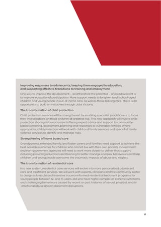 17
Improving responses to adolescents, keeping them engaged in education,
and supporting effective transitions to training and employment
One way to improve the development – and therefore the potential – of an adolescent is
to improve educational participation. More support needs to be given to all school-aged
children and young people in out-of-home care, as well as those leaving care. There is an
opportunity to build on initiatives through Jobs Victoria.
The transformation of child protection
Child protection services will be strengthened by enabling specialist practitioners to focus
their investigations on those children at greatest risk. This new approach will involve child
protection sharing information and offering expert advice and support to community-
based screening, assessment, planning and responses to vulnerable families. Where
appropriate, child protection will work with child and family services and specialist family
violence services to identify and manage risks.
Strengthening of home based care
Grandparents, extended family, and foster carers and families need support to achieve the
best possible outcomes for children who cannot live with their own parents. Government
and non-government agencies will need to work more closely to deliver that support,
including providing education and training to better manage complex behaviours and help
children and young people overcome the traumatic impacts of abuse and neglect.
The transformation of residential care
In a new system, residential care services will evolve into more personalised adolescent
care and treatment services. We will work with experts, clinicians and the community sector
to design sub-acute and intensive trauma-informed residential treatment programs for
young people between 12- and 17-years-old who have highly complex or extreme symptoms
and challenging behaviours caused by recent or past histories of sexual, physical, and/or
emotional abuse and/or placement disruptions.
 