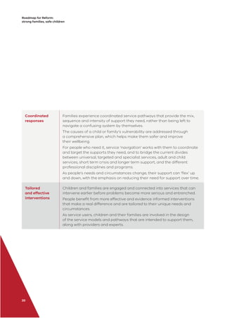 Roadmap for Reform:
strong families, safe children
20
Coordinated
responses
Families experience coordinated service pathways that provide the mix,
sequence and intensity of support they need, rather than being left to
navigate a confusing system by themselves.
The causes of a child or family’s vulnerability are addressed through
a comprehensive plan, which helps make them safer and improve
their wellbeing.
For people who need it, service ‘navigation’ works with them to coordinate
and target the supports they need, and to bridge the current divides
between universal, targeted and specialist services, adult and child
services, short term crisis and longer term support, and the different
professional disciplines and programs.
As people’s needs and circumstances change, their support can ‘ﬂex’ up
and down, with the emphasis on reducing their need for support over time.
Tailored
and effective
interventions
Children and families are engaged and connected into services that can
intervene earlier before problems become more serious and entrenched.
People beneﬁt from more effective and evidence informed interventions
that make a real difference and are tailored to their unique needs and
circumstances.
As service users, children and their families are involved in the design
of the service models and pathways that are intended to support them,
along with providers and experts.
 