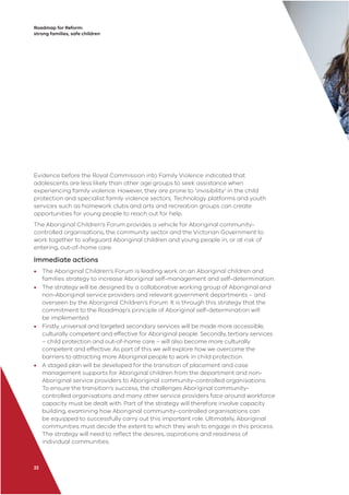 Roadmap for Reform:
strong families, safe children
Evidence before the Royal Commission into Family Violence indicated that
adolescents are less likely than other age groups to seek assistance when
experiencing family violence. However, they are prone to ‘invisibility’ in the child
protection and specialist family violence sectors. Technology platforms and youth
services such as homework clubs and arts and recreation groups can create
opportunities for young people to reach out for help.
The Aboriginal Children’s Forum provides a vehicle for Aboriginal community-
controlled organisations, the community sector and the Victorian Government to
work together to safeguard Aboriginal children and young people in, or at risk of
entering, out-of-home care.
Immediate actions
• The Aboriginal Children’s Forum is leading work on an Aboriginal children and
families strategy to increase Aboriginal self-management and self-determination.
• The strategy will be designed by a collaborative working group of Aboriginal and
non-Aboriginal service providers and relevant government departments – and
overseen by the Aboriginal Children’s Forum. It is through this strategy that the
commitment to the Roadmap’s principle of Aboriginal self-determination will
be implemented.
• Firstly, universal and targeted secondary services will be made more accessible,
culturally competent and effective for Aboriginal people. Secondly, tertiary services
– child protection and out-of-home care – will also become more culturally
competent and effective. As part of this we will explore how we overcome the
barriers to attracting more Aboriginal people to work in child protection.
• A staged plan will be developed for the transition of placement and case
management supports for Aboriginal children from the department and non-
Aboriginal service providers to Aboriginal community-controlled organisations.
To ensure the transition’s success, the challenges Aboriginal community-
controlled organisations and many other service providers face around workforce
capacity must be dealt with. Part of the strategy will therefore involve capacity
building, examining how Aboriginal community-controlled organisations can
be equipped to successfully carry out this important role. Ultimately, Aboriginal
communities must decide the extent to which they wish to engage in this process.
The strategy will need to reﬂect the desires, aspirations and readiness of
individual communities.
22
 
