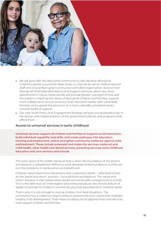 23
• We will work with the Aboriginal community to also develop Aboriginal
children’s panels around the state, to be co-chaired by senior child protection
staff and a local Aboriginal community-controlled organisation. Distinct from
Aboriginal Child Specialist Advice and Support Services, which are more
operational in nature, these panels will provide greater oversight of how well
the system is meeting the needs of Aboriginal children and families; support
more collaborative service provision that intervenes earlier with vulnerable
families; and support the provision of a more culturally competent wrap-
around model of support.
• Our new Youth Policy and Engagement Strategy will give young people a say in
the design and implementation of the government policies and programs that
affect them.
Access to universal services in early childhood
Universal services support all children and families to support social interaction,
build individual capability and skills, and create pathways into education,
training and employment, and to strengthen community resilience against child
maltreatment. These include antenatal and maternity services, maternal and
child health, other health and dental services, parenting services, early childhood
education and care services and schools.
The early years of life matter because that is when the foundation of the brain’s
architecture is established. Without a solid developmental foundation, a child can
run into problems in adolescence and adulthood.
Children need responsive interactions with supportive adults – otherwise known
as the ‘serve and return’ process – to build brain architecture. The ‘serve and
return’ process is interrupted when adults are continually unresponsive to a child.
This is the deﬁnition of child neglect and emotional abuse: the chronic failure of
adults to provide for children’s emotional, physical, educational or medical needs.
That is why it is not enough to rescue children from bad situations. The
community has a collective responsibility to prevent the toxic stress that impedes
healthy child development. That means building social opportunities and services
that support children and families.
 