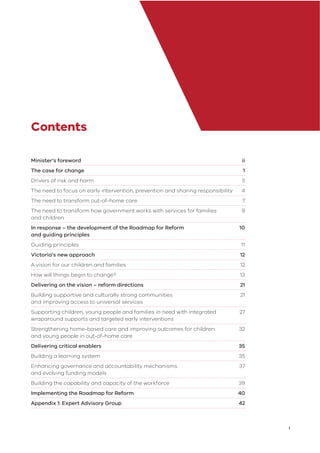 i
Contents
Minister’s foreword ii
The case for change 1
Drivers of risk and harm 3
The need to focus on early intervention, prevention and sharing responsibility 4
The need to transform out-of-home care 7
The need to transform how government works with services for families 9
and children
In response – the development of the Roadmap for Reform 10
and guiding principles
Guiding principles 11
Victoria’s new approach 12
A vision for our children and families 12
How will things begin to change? 13
Delivering on the vision – reform directions 21
Building supportive and culturally strong communities 21
and improving access to universal services
Supporting children, young people and families in need with integrated 27
wraparound supports and targeted early interventions
Strengthening home-based care and improving outcomes for children 32
and young people in out-of-home care
Delivering critical enablers 35
Building a learning system 35
Enhancing governance and accountability mechanisms 37
and evolving funding models
Building the capability and capacity of the workforce 39
Implementing the Roadmap for Reform 40
Appendix 1: Expert Advisory Group 42
 