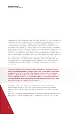 Roadmap for Reform:
strong families, safe children
24
Universal child, and family health and education services – such as maternal and
child health services and kindergartens – provide important support for children’s
health, development and learning. For example, kindergarten participation is
known to improve later school achievement. These services can play a crucial
role in identifying families that are struggling and supporting them. In instances
where a child may be at risk of signiﬁcant harm, these services are able to involve
child protection and/or specialist family violence services where controlling
behaviours or violence is evident. We know the impact of mental health in infancy
is signiﬁcant in relation to intellectual disability and learning disorders in later life.
Universal services must be better resourced to meet the speciﬁc needs of
vulnerable children and their parents. That means creating more ﬂexible and
integrated services – from maternity and maternal and child health services
to more intensive, targeted models that combine interventions for children
and parents.
The Royal Commission into Family Violence has called for ‘a greater focus on
assisting universal services to identify children and young people experiencing
family violence.’ The Commission reﬂected on emerging evidence that shows
that the most effective interventions for children who have experienced or been
exposed to family violence is to respond to both the child’s caregiver and the
child themselves in order to rebuild the bond between them, which might have
been compromised as a result of family violence.
Providing outcome-focused services in familiar and safe environments
will encourage families to seek the support they need, and give staff more
opportunities to intervene early and help families before a problem becomes
a crisis.
Many of our universal and targeted services are aimed at broad populations and
are often inaccessible, or inadequate, for vulnerable children and their family.
 