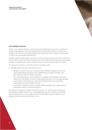 Roadmap for Reform:
strong families, safe children
26
Immediate actions
There is an urgent need for action across the health and education sectors to
make kindergartens, schools, maternal and child health centres and primary
health care services more accessible and responsive to the needs of vulnerable
children, young people and families.
Health systems need better records to track services and outcomes for children in
out-of-home care. They also need to work with children’s services to ensure health
checks and good follow-up for children that currently fall through the cracks.
To improve access to universal services, we will provide:
• $33.88 million over the next two years to:
– establish a new intensive in-home early childhood support service for
vulnerable families based on the right@home, Cradle to Kinder and
Aboriginal Cradle to Kinder programs
– work with Aboriginal communities to co-design and develop a tailored
maternal child health service for Aboriginal families to encourage greater
participation and improve outcomes by delivering more culturally
responsive and high quality services
– expand the Healthy Mothers, Healthy Babies program to support more
vulnerable women during pregnancy.
We will also implement health care that counts – an action plan to improve
preventative health services for vulnerable families and children by training
general practitioners and maternal and child health nurses to identify and
appropriately respond to families at risk.
 