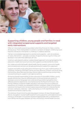 27
Supporting children, young people and families in need
with integrated wraparound supports and targeted
early interventions
Often an individual’s presenting problem when they ﬁrst ask for help is not the
driving issue. That initial problem could be a symptom of deeper underlying issues
that the individual or the family is unwilling or unable to disclose.
Taking a consolidated approach to services and supports – with an emphasis
on early intervention – provides a window of opportunity during which they can
develop a case plan that addresses all risks.
Victoria is well placed to deliver a place-based approach to bringing together the
education, health and social services and supports a child and family needs.
Our maternal and child health, allied health, family support, community health
and homelessness services are all well-positioned to support this approach.
Support and Safety Hubs will build on the learnings from past implementation of
initiatives, including Child FIRST, family services alliances, Children and Youth Area
Partnerships, Best Start partnerships, family violence partnerships and primary
care partnerships to support multi-agency working.
Achieving shared responsibility for the outcomes of vulnerable children, young
people and families requires different parts of the social services sector to
develop a common language and understandings and bring together their
different practice approaches. As emphasised by the Royal Commission into
Family Violence, it requires health, education and social services to place an
equal focus on children, young people and their caregivers. Work on a common
outcomes framework and risk and needs assessment tools for child and family
services is already underway – with a strong focus on the identiﬁcation and
assessment of family violence risks.
The Andrews Government has also developed Victoria’s 10-Year Mental Health
Plan to strengthen mental health treatment and support for vulnerable Victorians.
The focus of the plan is to prevent disadvantaged people with a mental illness
from falling into the gaps between primary and tertiary mental health services.
 