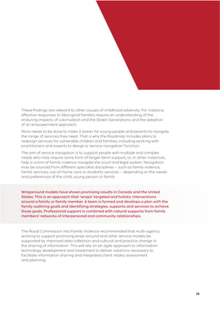 29
These ﬁndings are relevant to other causes of childhood adversity. For instance,
effective responses to Aboriginal families require an understanding of the
enduring impacts of colonisation and the Stolen Generations and the adoption
of an empowerment approach.
More needs to be done to make it easier for young people and parents to navigate
the range of services they need. That is why the Roadmap includes plans to
redesign services for vulnerable children and families, including working with
practitioners and experts to design a ‘service navigation’ function.
The aim of service navigation is to support people with multiple and complex
needs who may require some form of longer-term support, or, in other instances,
help a victim of family violence navigate the court and legal system. Navigation
may be sourced from different specialist disciplines – such as family violence,
family services, out-of-home care or disability services – depending on the needs
and preferences of the child, young person or family.
Wraparound models have shown promising results in Canada and the United
States. This is an approach that ‘wraps’ targeted and holistic interventions
around a family or family member. A team is formed and develops a plan with the
family outlining goals and identifying strategies, supports and services to achieve
those goals. Professional support is combined with natural supports from family
members’ networks of interpersonal and community relationships.
The Royal Commission into Family Violence recommended that multi-agency
working to support promising wrap-around and other service models be
supported by improved data collection and cultural and practice change in
the sharing of information. This will rely on an agile approach to information
technology development and investment to deliver solutions necessary to
facilitate information sharing and integrated client intake, assessment
and planning.
 