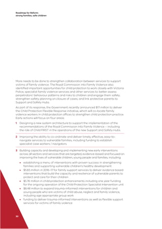 Roadmap for Reform:
strong families, safe children
30
More needs to be done to strengthen collaboration between services to support
victims of family violence. The Royal Commission into Family Violence also
identiﬁed important opportunities for child protection to work closely with Victoria
Police, specialist family violence services and other services to: better assess
perpetrators’ behaviour patterns and risks to children and engage them safely;
strengthen safety planning on closure of cases; and link protective parents to
Support and Safety Hubs.
As part of its response, the Government recently announced $17 million to deliver
the Child Protection Flexible Response initiative, which will co-locate family
violence workers in child protection ofﬁces to strengthen child protection practice.
Early actions will focus on four areas:
1 Designing a new system architecture to support the implementation of the
recommendations of the Royal Commission into Family Violence – including
the role of Child FIRST in the operations of the new Support and Safety Hubs.
2 Improving the ability to co-ordinate and deliver timely, effective, easy-to-
navigate services to vulnerable families, including funding to establish
specialist case workers / navigators.
3 Building capacity and developing and implementing new early interventions
across all sectors and services that are targeted, evidence-based and focused on
improving the lives of vulnerable children, young people and families, including:
• establishing a menu of interventions with proven success in strengthening
families and supporting vulnerable children’s healthy development
• $5.65 million in 2016–17 for family support services to deliver evidence based
interventions that build the capacity and resilience of vulnerable parents to
protect and care for their children
• $5.76 million in child protection enhancements including one year funding
for the ongoing operation of the Child Protection Specialist Intervention unit
• $8.48 million to expand trauma-informed interventions for children and
young people who are victims of child abuse, neglect and family violence,
including age appropriate group work
• funding to deliver trauma-informed interventions as well as ﬂexible support
services for victims of family violence
 