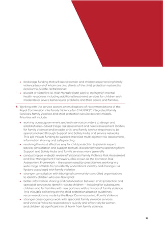 31
• brokerage funding that will assist women and children experiencing family
violence (many of whom are also clients of the child protection system) to
access the private rental market
• as part of Victoria’s 10-Year Mental Health plan to strengthen mental
health responses including additional treatment services for children with
moderate or severe behavioural problems and their carers and families.
4 Working with the service sectors on implications of recommendations of the
Royal Commission into Family Violence for Child FIRST, Integrated Family
Services, family violence and child protection service delivery models.
Priorities will include:
• working across government and with service providers to design and
establish area-based triage, risk assessment and needs assessment models
for family violence and broader child and family service responses to be
operationalised through Support and Safety Hubs and service networks.
This will include funding to support improved multi-agency risk assessment,
information sharing and safeguarding
• resolving the most effective way for child protection to provide expert
advice, consultation and support to multi-disciplinary teams operating from
Support and Safety Hubs and family services more generally
• conducting an in-depth review of Victoria’s Family Violence Risk Assessment
and Risk Management Framework, also known as the Common Risk
Assessment Framework – the system used by practitioners working in a
wide range of ﬁelds to consistently understand, identify and manage risk
factors associated with family violence
• stronger consultation with Aboriginal community-controlled organisations
to identify children who are Aboriginal
• better information sharing and collaboration between child protection and
specialist services to identify risks to children – including for subsequent
children and for families with new partners with a history of family violence.
This includes delivering on the child protection practice guidelines
recommendations made by the Royal Commission into Family Violence
• stronger cross-agency work with specialist family violence services
and Victoria Police to respond more quickly and effectively to women
and children at signiﬁcant risk of harm from family violence.
 