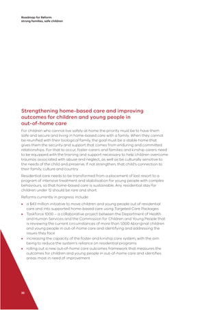 Roadmap for Reform:
strong families, safe children
32
Strengthening home-based care and improving
outcomes for children and young people in
out-of-home care
For children who cannot live safely at home the priority must be to have them
safe and secure and living in home-based care with a family. When they cannot
be reuniﬁed with their biological family, the goal must be a stable home that
gives them the security and support that comes from enduring and committed
relationships. For that to occur, foster carers and families and kinship carers need
to be equipped with the training and support necessary to help children overcome
traumas associated with abuse and neglect, as well as be culturally sensitive to
the needs of the child and preserve, if not strengthen, that child’s connection to
their family, culture and country.
Residential care needs to be transformed from a placement of last resort to a
program of intensive treatment and stabilisation for young people with complex
behaviours, so that home-based care is sustainable. Any residential stay for
children under 12 should be rare and short.
Reforms currently in progress include:
• a $43 million initiative to move children and young people out of residential
care and into supported home-based care using Targeted Care Packages
• Taskforce 1000 – a collaborative project between the Department of Health
and Human Services and the Commission for Children and Young People that
is reviewing the current circumstances of more than 1,000 Aboriginal children
and young people in out-of-home care and identifying and addressing the
issues they face
• increasing the capacity of the foster and kinship care system, with the aim
being to reduce the system’s reliance on residential programs
• rolling out a new out-of-home care outcomes framework that measures the
outcomes for children and young people in out-of-home care and identiﬁes
areas most in need of improvement
 