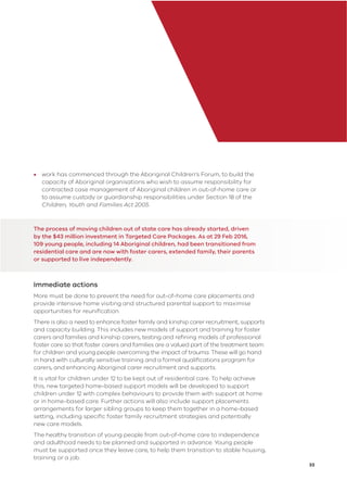 33
• work has commenced through the Aboriginal Children’s Forum, to build the
capacity of Aboriginal organisations who wish to assume responsibility for
contracted case management of Aboriginal children in out-of-home care or
to assume custody or guardianship responsibilities under Section 18 of the
Children, Youth and Families Act 2005.
The process of moving children out of state care has already started, driven
by the $43 million investment in Targeted Care Packages. As at 29 Feb 2016,
109 young people, including 14 Aboriginal children, had been transitioned from
residential care and are now with foster carers, extended family, their parents
or supported to live independently.
Immediate actions
More must be done to prevent the need for out-of-home care placements and
provide intensive home visiting and structured parental support to maximise
opportunities for reuniﬁcation.
There is also a need to enhance foster family and kinship carer recruitment, supports
and capacity building. This includes new models of support and training for foster
carers and families and kinship carers, testing and reﬁning models of professional
foster care so that foster carers and families are a valued part of the treatment team
for children and young people overcoming the impact of trauma. These will go hand
in hand with culturally sensitive training and a formal qualiﬁcations program for
carers, and enhancing Aboriginal carer recruitment and supports.
It is vital for children under 12 to be kept out of residential care. To help achieve
this, new targeted home-based support models will be developed to support
children under 12 with complex behaviours to provide them with support at home
or in home-based care. Further actions will also include support placements
arrangements for larger sibling groups to keep them together in a home-based
setting, including speciﬁc foster family recruitment strategies and potentially
new care models.
The healthy transition of young people from out-of-home care to independence
and adulthood needs to be planned and supported in advance. Young people
must be supported once they leave care, to help them transition to stable housing,
training or a job.
 