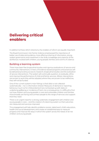 35
Delivering critical
enablers
In addition to these reform directions, the enablers of reform are equally important.
The Royal Commission into Family Violence emphasised the importance of
better use of data and evidence, more effective sharing of information, strong
system governance and investment in the skills, knowledge and capacity of the
workforces involved with children, young people, families and victims of violence.
Building a learning system
There have been few longitudinal studies and rigorous evaluations of service and
community interventions. A menu of evidence-based programs and practices will
be delivered providing access to research, longitudinal studies and the evaluation
of service interventions. The system will continually question, re-evaluate, reﬁne
and improve the performance of child and family services. Where interventions
are proven to work they will be adopted, where they are proven to be ineffective,
they will not be funded.
One of the current system’s main failings is that data is not collected
systematically – nor is information shared. Measures of demand or reporting
behaviour (such as for child protection) are not backed up with data on
underlying wellbeing or incidence of harm. As a consequence, it is difﬁcult to ﬁnd
out how children and young people in care and vulnerable children and families
more broadly are faring and connect people to the range of services and support
that they need.
There is an urgent need for a strong, systematic engagement with children and
young people in care – and the creation of a learning system so that outcomes
are measured and services improved.
This engagement will help identify problems sooner; detail each child’s education,
health and social development; and create an established way to measure
progress and improve the ways in which the system serves the needs of at-risk
children and young people.
 