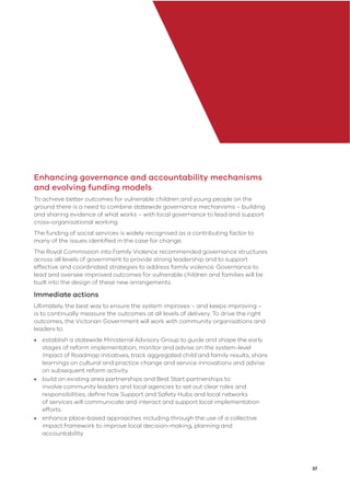 37
Enhancing governance and accountability mechanisms
and evolving funding models
To achieve better outcomes for vulnerable children and young people on the
ground there is a need to combine statewide governance mechanisms – building
and sharing evidence of what works – with local governance to lead and support
cross-organisational working.
The funding of social services is widely recognised as a contributing factor to
many of the issues identiﬁed in the case for change.
The Royal Commission into Family Violence recommended governance structures
across all levels of government to provide strong leadership and to support
effective and coordinated strategies to address family violence. Governance to
lead and oversee improved outcomes for vulnerable children and families will be
built into the design of these new arrangements.
Immediate actions
Ultimately, the best way to ensure the system improves – and keeps improving –
is to continually measure the outcomes at all levels of delivery. To drive the right
outcomes, the Victorian Government will work with community organisations and
leaders to:
• establish a statewide Ministerial Advisory Group to guide and shape the early
stages of reform implementation, monitor and advise on the system-level
impact of Roadmap initiatives, track aggregated child and family results, share
learnings on cultural and practice change and service innovations and advise
on subsequent reform activity
• build on existing area partnerships and Best Start partnerships to
involve community leaders and local agencies to set out clear roles and
responsibilities, deﬁne how Support and Safety Hubs and local networks
of services will communicate and interact and support local implementation
efforts
• enhance place-based approaches including through the use of a collective
impact framework to improve local decision-making, planning and
accountability
 