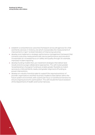 Roadmap for Reform:
strong families, safe children
38
• establish a comprehensive outcomes framework across all agencies for child
and family services in Victoria, one which incorporates the measurement of
improvement or ‘gain’ as lead indicators of improving outcomes
• develop and implement a strategic performance management framework that
connects outcomes measurement with service performance and one which
incorporates an increased focus on safety and quality through, for example,
improved incident reporting
• develop funding models that use investment strategies that deliver best
results and encourage collaborative approaches. This will involve greater
‘broad banding’ of program funding to enable greater ﬂexibility to match
services to child and family needs, and greater alignment of funding to
proven interventions
• develop an industry transition plan to support the required evolution of
provider organisations and their business models to best deliver within the
future system environment, with a particular focus on workforce transition to
ensure ongoing economic participation. This will include the future evolution
of the Department of Health and Human Services.
 
