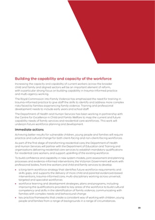 39
Building the capability and capacity of the workforce
Increasing the capacity and capability of current workers across the broader
child and family and aligned sectors will be an important element of reform,
with a particular strong focus on building capability in trauma-informed practice
and multi-agency working.
The Royal Commission into Family Violence has emphasised the need for training in
trauma-informed practice to give staff the skills to identify and address more complex
risks faced by families experiencing family violence. Training and professional
development needs to include early years and school staff.
The Department of Health and Human Services has been working in partnership with
the Centre for Excellence in Child and Family Welfare to map the current and future
capability needs of family services and residential care workforces. This work will
underpin future workforce planning and development.
Immediate actions
Achieving better results for vulnerable children, young people and families will require
practice and cultural change for both client-facing and non-client-facing workforces.
As part of the ﬁrst stage of transforming residential care, the Department of Health
and Human Services will partner with the Department of Education and Training and
organisations delivering residential care services to establish mandatory qualiﬁcations
for residential care workers, and support upskilling of the existing workforce.
To build conﬁdence and capability in new system models, joint assessment and planning
processes and evidence-informed interventions, the Victorian Government will work with
professional bodies, front-line workers and child and family services to develop:
• a long-term workforce strategy that identiﬁes future workforce requirements and
skills gaps, and supports the delivery of more child and parental evidenced-based
interventions, trauma-informed care, multi-disciplinary working across universal,
targeted and specialist workforces
• workforce learning and development strategies, plans and programs, including
improving the qualiﬁcations provided to key areas of the workforce to build cultural
competency and skills in the identiﬁcation of family violence, communicating with
families with complex needs and behavioural change
• key practice frameworks that create a consistent way of working with children, young
people and families from a range of backgrounds in a range of circumstances.
 