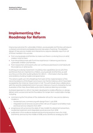 Roadmap for Reform:
strong families, safe children
40
Implementing the
Roadmap for Reform
Improving outcomes for vulnerable children, young people and families will require
a shared commitment and leadership and new ways of working. The detailed
design of new service models and interventions requires detailed input from all
of those invested in its success:
• from young people and families to make sure there is a strong focus on what
matters most to them
• from the professionals with front-line experience in delivering services to
vulnerable children and families
• from researchers and experts who can synthesise past lessons and help build
the evidence on what works.
It will require a strong investment in building new capabilities across all of the
workforces that are important to children, young people and families, as well
as a focus on the other building blocks for reform – information sharing, data
and analytics, funding models and governance.
The actions spelt out in this Roadmap form part of the implementation of the
recommendations of the Royal Commission into Family Violence, which have been
accepted by the Victorian Government in full. This will include close collaboration
with the recently established Victim Survivors’ Advisory Council, chaired by former
Australian of the Year, Rosie Batty and a family violence steering committee.
A phased approach to reform has been developed to enable effective co-design,
deliver early success and set the foundation for longer-term sustainable change,
including:
• commencing the ﬁrst phase of the statewide roll out for new service delivery
models in:
– residential care, commencing with design from 1 July 2016
– integrated social services as part of the roll out of Support and Safety Hubs
and local service networks from 2017
• progressive roll out across the state of new models for placement prevention,
residential treatment and integrated social services from 2018
• publication of an evidence-based and promising practice menu for child
and family services by the middle of 2016, and a workforce strategy by 2017.
 