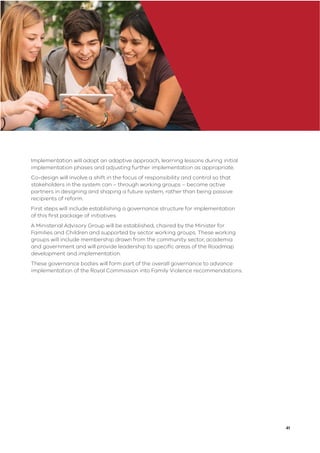 41
Implementation will adopt an adaptive approach, learning lessons during initial
implementation phases and adjusting further implementation as appropriate.
Co-design will involve a shift in the focus of responsibility and control so that
stakeholders in the system can – through working groups – become active
partners in designing and shaping a future system, rather than being passive
recipients of reform.
First steps will include establishing a governance structure for implementation
of this ﬁrst package of initiatives.
A Ministerial Advisory Group will be established, chaired by the Minister for
Families and Children and supported by sector working groups. These working
groups will include membership drawn from the community sector, academia
and government and will provide leadership to speciﬁc areas of the Roadmap
development and implementation.
These governance bodies will form part of the overall governance to advance
implementation of the Royal Commission into Family Violence recommendations.
 