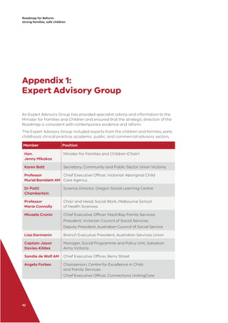 Roadmap for Reform:
strong families, safe children
42
Appendix 1:
Expert Advisory Group
An Expert Advisory Group has provided specialist advice and information to the
Minister for Families and Children and ensured that the strategic direction of the
Roadmap is consistent with contemporary evidence and reform.
The Expert Advisory Group included experts from the children and families, early
childhood, clinical practice, academic, public, and commercial advisory sectors.
Member Position
Hon.
Jenny Mikakos
Minister for Families and Children (Chair)
Karen Batt Secretary, Community and Public Sector Union Victoria
Professor
Muriel Bamblett AM
Chief Executive Ofﬁcer, Victorian Aboriginal Child
Care Agency.
Dr Patti
Chamberlain
Science Director, Oregon Social Learning Centre
Professor
Marie Connolly
Chair and Head, Social Work, Melbourne School
of Health Sciences
Micaela Cronin Chief Executive Ofﬁcer, MacKillop Family Services
President, Victorian Council of Social Services
Deputy President, Australian Council of Social Service
Lisa Darmanin Branch Executive President, Australian Services Union
Captain Jason
Davies-Kildea
Manager, Social Programme and Policy Unit, Salvation
Army Victoria
Sandie de Wolf AM Chief Executive Ofﬁcer, Berry Street
Angela Forbes Chairperson, Centre for Excellence in Child
and Family Services
Chief Executive Ofﬁcer, Connections UnitingCare
 