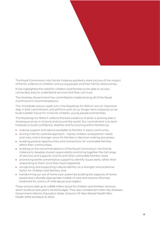 iii
The Royal Commission into Family Violence painted a stark picture of the impact
of family violence on children and young people and their family relationships.
It has highlighted the need for children and families to be able to access
connected, easy to understand services that they can trust.
The Andrews Government has committed to implementing all of the Royal
Commission’s recommendations.
The immediate actions spelt out in the Roadmap for Reform are an important
step in that commitment, and will form part of our longer-term response as we
build a better future for Victorian children, young people and families.
The Roadmap for Reform reﬂects the best evidence of what is working well or
showing promise in Victoria and around the world. Our commitment is to work
tirelessly to build conﬁdence, stability and functioning within families by:
• making support and advice available to families in every community;
• driving a family-centred approach – led by children and parents’ needs
and risks, and a stronger voice for families in decision-making processes;
• building positive opportunities and connections for vulnerable families
within their communities;
• building on the recommendations of the Royal Commission into Family
Violence to develop shared responsibility and bring together the full range
of services and supports victims and other vulnerable families need;
• prioritising earlier preventative support to identify issues early, rather than
responding to them once they have happened;
• recognising and supporting cultural identity as a strength and protective
factor for children and families; and
• transforming our out of home care system by building the capacity of home-
based and culturally appropriate models of care and trauma informed
treatment for victims of child abuse and neglect.
These actions add up to a $168 million boost for children and families’ services,
which builds on last year’s record budget. They also complement other key Andrews
Government reforms: Education State, Victoria’s 10-Year Mental Health Plan,
Health 2040 and Back to Work.
 
