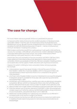 1
The case for change
For most children and young people, Victoria is a great place to grow up.
Compared to other states, Victoria has the smallest population of developmentally
vulnerable children in the ﬁrst year of school (measured by the Australian Early
Development Census). We also have the smallest proportion of children in Year 3 who
are below the NAPLAN (National Assessment Program – Literacy and Numeracy)
minimum standards in reading and numeracy.
Most children and families beneﬁt from participating in high quality child and family
services. For example, in 2015, 98.1 per cent of Victorian children attended kindergarten
in the year before entering primary school. The number of Aboriginal children
participating in early years services is also increasing.
Victoria also has a proud tradition of service innovation and reform. We have many
highly skilled and committed professionals dedicated to improving the lives of
vulnerable children, young people and families. We have examples of leading practice
across early years, family support, health, education, policing and social services.
However, the system is failing too many vulnerable children and young people.
For example:
• child protection reports have grown sharply in the last ﬁve years, from less
than 50,000 in 2009–10 to more than 90,000 in 2014–15. Aboriginal children are
overrepresented in these reports by a factor of six compared to the general
child population
• only 15 per cent of eligible children known to child protection accessed the targeted
kindergarten program available for three-year-olds experiencing vulnerability
and disadvantage in 2014
• only 82.2 per cent of Aboriginal four- and ﬁve-year-olds are attending kindergarten
compared to 98.1 per cent of non-Aboriginal children and only half of Aboriginal
families attend the ﬁnal 3.5 year visit to a maternity health centre with their child
• approximately one-in-eight children have behavioural issues when they start school
• more than 66 per cent of families referred to Child FIRST in 2013–14 presented with
complex issues such as family violence, mental health problems, drug and alcohol
misuse and disability, compared with 55 per cent in 2007–08
• adolescent risk-taking behaviour is becoming more dangerous, as reﬂected in
increased youth crime and the number of recidivists
• young Victorians are facing more difﬁcult transitions to employment, particularly
in neighbourhoods experiencing economic transition and concentrated social
disadvantage.
 