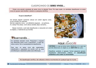 Ciências - 7.º Ano / 2.º BIMESTRE - 2014Ciências - 7.º Ano / 2.º BIMESTRE - 2014
Há sempre alguém querendo colocar em ordem alguma coisa...
A sua mochila, por exemplo.
Ela tem cadernos, livros... um bilhetinho especial... um perfume...
E o estojo? No estojo, você coloca canetas, lápis, borracha...
Nesse momento, você está classificando e colocando em ordem
os objetos, o material de sua mochila.
Os cientistas estudam muito. Pesquisam a respeito
dos diferentes seres vivos e descobrem, a cada dia,
vários outros. Daí a necessidade de classificá-los.
Para isso, os seres vivos são organizados,
classificados e agrupados de acordo com as suas
semelhanças e separados pelas suas diferenças.
meioambientetecnico.blogspot.com
Existe uma grande variedade de seres vivos no planeta Terra. Por essa razão, os cientistas classificaram os seres
vivos em grupos, para facilitar o estudo e a pesquisa científica.
O que é classificar?
CLASSIFICANDO OS SERES VIVOS…
Na classificação científica, são utilizados critérios reconhecidos em qualquer lugar do mundo.
!!!FIQUE LIGADO
CRITÉRIO é o que se toma como referência e é o que nos
permite diferenciar um objeto ou um SER VIVO de outro.
Classificar, portanto, é agrupar, formar pequenos grupos,
respeitando determinados critérios. A classificação
estabelece uma ordem na diversidade.
12
 