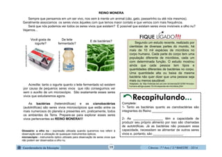 Ciências - 7.º Ano / 2.º BIMESTRE - 2014Ciências - 7.º Ano / 2.º BIMESTRE - 2014
Você gosta de
iogurte?
www.faculdadejangada.com.br
REINO MONERA
Segundo um estudo recente, realizado por
cientistas de diversas partes do mundo, há
mais de 10 mil espécies de micróbios no
corpo humano. Cada parte do corpo tem uma
população diferente de micróbios, cada um
com determinada função. O estudo mostrou
ainda que cada pessoa tem tipos e
quantidades diferentes de bactérias no corpo.
Uma quantidade alta ou baixa da mesma
bactéria não quer dizer que uma pessoa seja
mais ou menos saudável.
Adaptado de http://noticias.bol.uol.com.br/ciencia/2012/06/14/corpo-
humano-abriga-quase-10-mil-especies-de-microbios.jhtm
!!!FIQUE LIGADODe leite
fermentado?
http://warpops.wordpress.com
Acredite: tanto o iogurte quanto o leite fermentado só existem
por causa de pequenos seres vivos que não conseguimos ver
sem o auxílio de um microscópio. São exatamente esses seres
vivos que estudaremos agora.
As bactérias (heterotróficas) e as cianobactérias
(autotróficas) são seres vivos microscópicos que estão entre os
mais numerosos do planeta e presentes em, praticamente, todos
os ambientes da Terra. Prepare-se para explorar esses seres
vivos pertencentes ao REINO MONERA!!!
Glossário: a olho nu - expressão utilizada quando queremos nos referir à
observação sem a utilização de quaisquer instrumentos ópticos;
microscópio - instrumento óptico utilizado para observação de seres vivos que
não podem ser observados a olho nu.
Sempre que pensamos em um ser vivo, nos vem à mente um animal (cão, gato, passarinho ou até nós mesmos).
Geralmente associamos os seres vivos àqueles com que temos maior contato e que vemos com mais frequência.
Será que nós podemos ver todos os seres vivos que existem? É possível que existam seres vivos invisíveis a olho nu?
Vejamos...
Complete:
1- Tanto as bactérias quanto as cianobactérias são
integrantes do Reino _________________.
2- As _________________ têm a capacidade de
produzir seu próprio alimento por isso são chamadas
de autotróficas. Já as bactérias não possuem essa
capacidade, necessitam se alimentar de outros seres
vivos e, portanto, são _________________.
http://www.confap.org.br
E de bactérias?
Recapitulando...
19
 