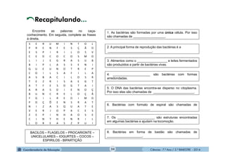 Ciências - 7.º Ano / 2.º BIMESTRE - 2014Ciências - 7.º Ano / 2.º BIMESTRE - 2014
S E R U M I N T O L
P R E N F E S Ç Ã O
E S P I R I L O S V
C E D C O C O S M O
L I J E G R A S U B
B I P L A S S E N I
Q U E U N O T R E P
C O I L S A F I L A
A S B A C I L O S R
T E Z R I S A E G T
A T F E S O G T A I
A R A S D I E N O Ç
B U N C R E L O Ç Ã
F G I L R E O I M O
P O Ç Õ E N S R A T
N I Z A S Q U A T E
V E R J O P A C E S
Z E P I N H A O S E
C I N T H E N R I L
L O R E A S Z P U I
Encontre as palavras no caça-
conhecimento. Em seguida, complete as frases
à direita.
Recapitulando...
BACILOS – FLAGELOS – PROCARIONTE –
UNICELULARES – IOGURTES – COCOS –
ESPIRILOS - BIPARTIÇÃO
1. As bactérias são formadas por uma única célula. Por isso
são chamadas de __________________.
2. A principal forma de reprodução das bactérias é a
_________________________.
3. Alimentos como o _________________ e leites fermentados
são produzidos a partir de bactérias vivas.
4. _____________________ são bactérias com formas
arredondadas.
5. O DNA das bactérias encontra-se disperso no citoplasma.
Por isso elas são chamadas de _______________________.
6. Bactérias com formato de espiral são chamadas de
________________________.
7. Os _____________________ são estruturas encontradas
em algumas bactérias e ajudam na locomoção.
8. Bactérias em forma de bastão são chamadas de
____________________.
24
 