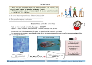 Ciências - 7.º Ano / 2.º BIMESTRE - 2014Ciências - 7.º Ano / 2.º BIMESTRE - 2014
O CICLO VITAL
a) Os seres não vivos (inanimados) realizam um ciclo vital?
_______________________________________________
b) Cite exemplos de seres inanimados.
_______________________________________________
Características gerais dos seres vivos
Todo ser vivo é formado por célula. Mas o que é CÉLULA?
Célula é a menor parte viva dos organismos, a unidade básica de todo ser vivo.
Assim como uma parede é formada por tijolos, os seres vivos são formados por células.
Os seres vivos que possuem apenas uma célula, são os seres unicelulares. Os seres vivos formados por muitas células
são os seres pluricelulares.
Vamos conhecer
outros exemplos?
Seres unicelulares:
protozoários e
bactérias.
Seres pluricelulares:
cachorro e homem.
!!!FIQUE LIGADO
MULTIRIO
Hypescience.com
SER UNICELULAR SER PLURICELULAR
UNI indica unidade
PLURI indica plural, ou seja,
mais de um.
Reinosdanatureza.com
psicologia.carpetapedagogica.com
AMEBA
PEIXE
Todo ser vivo apresenta etapas de desenvolvimento. Um pássaro, por
exemplo, nasce, cresce, se reproduz, envelhece e morre.
Animais e vegetais passam por esse conjunto de fases a que chamamos de
CICLO VITAL ou CICLO DA VIDA.
3
 
