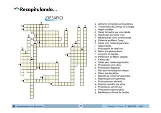 Ciências - 7.º Ano / 2.º BIMESTRE - 2014Ciências - 7.º Ano / 2.º BIMESTRE - 2014
Recapitulando...
39
a. Alimento produzido com bactérias.
b. Transmissor da Doença de Chagas.
c. Algas protistas.
d. Seres formados por uma célula.
e. Significado do nome vírus.
f. Bactérias de forma arredondada.
g. Pertence ao Reino Fungi.
h. Seres com núcleo organizado.
i. Alga protista.
j. Protozoário de vida livre.
k. Reino dos protozoários.
l. Conjunto de células.
m. Pertencem ao Reino Vegetal.
n. Falsos pés.
o. Seres sem núcleo organizado.
p. Protozoário com cílios.
q. Protozoário flagelado.
r. Não são formados por células.
s. Reino das bactérias.
t. Método de conservar alimentos.
u. Reprodução com gametas.
v. Produzem seu alimento
w. Doença causada por vírus.
x. Protozoário sarcodíneo.
y. Protozoário esporozoário.
z. Bactérias em forma de bastão.
 