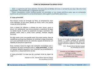 Ciências - 7.º Ano / 2.º BIMESTRE - 2014Ciências - 7.º Ano / 2.º BIMESTRE - 2014
Consulte seu livro didático a respeito
da Origem da Vida.
Escreva, no seu caderno, as características
dos primeiros seres vivos.
COMO SE ORIGINARAM OS SERES VIVOS?
Após o surgimento de nosso planeta, há cerca de 4,5 bilhões de anos, o ambiente por aqui não era nada
hospitaleiro, impossibilitando o surgimento da vida.
Foram necessárias muitas transformações na atmosfera e nos mares primitivos para que os compostos
químicos se combinassem e se recombinassem, até surgirem os primeiros seres vivos...
A “sopa primordial"
Nos tempos iniciais de formação da Terra, as temperaturas eram
muito elevadas, já que nosso planeta se iniciou como uma grande
massa de rocha derretida.
Com o passar de milhares e milhares de anos, houve, pouco a
pouco, um resfriamento, que tornou possível o surgimento da água
no estado líquido. A partir do surgimento da água, ocorreram, nos
grandes mares rasos e ainda muito quentes, diversas reações
químicas.
Era algo assim como uma grande sopa! Uma sopa quente, cheia de
substâncias químicas que poderiam se combinar e reagir livremente,
com uma quantidade enorme de nutrientes capazes de alimentar um
batalhão de pequenos organismos.
Esse momento inicial de origem das condições necessárias para o
surgimento da vida é conhecido como a “sopa primordial”, ou seja,
um grande caldeirão aquecido e com nutrientes que possibilitariam o
surgimento e o desenvolvimento da vida.
A “sopa primordial” é a sopa que dá o pontapé inicial da origem da
vida!
Adaptado de CHC - Revista Ciência Hoje das Crianças
chc.cienciahoje.uol.com.br/
No início de formação de nosso planeta, os mares
quentes e a grande quantidade de elementos
químicos originaram a sopa primordial. Nela é que
surgiram os primeiros organismos. (Crédito: alkukitz
/ Flickr)
CHC - Revista Ciência Hoje das Crianças
chc.cienciahoje.uol.com.br/
9
 
