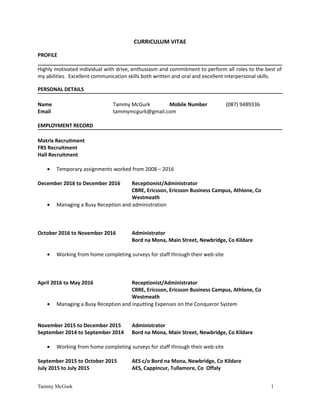 CURRICULUM VITAE
PROFILE
Highly motivated individual with drive, enthusiasm and commitment to perform all roles to the best of
my abilities. Excellent communication skills both written and oral and excellent interpersonal skills.
PERSONAL DETAILS
Name Tammy McGurk Mobile Number (087) 9489336
Email tammymcgurk@gmail.com
EMPLOYMENT RECORD
Matrix Recruitment
FRS Recruitment
Hall Recruitment
• Temporary assignments worked from 2008 – 2016
December 2016 to December 2016 Receptionist/Administrator
CBRE, Ericsson, Ericsson Business Campus, Athlone, Co
Westmeath
• Managing a Busy Reception and administration
October 2016 to November 2016 Administrator
Bord na Mona, Main Street, Newbridge, Co Kildare
• Working from home completing surveys for staff through their web-site
April 2016 to May 2016 Receptionist/Administrator
CBRE, Ericsson, Ericsson Business Campus, Athlone, Co
Westmeath
• Managing a Busy Reception and inputting Expenses on the Conqueror System
November 2015 to December 2015 Administrator
September 2014 to September 2014 Bord na Mona, Main Street, Newbridge, Co Kildare
• Working from home completing surveys for staff through their web-site
September 2015 to October 2015 AES c/o Bord na Mona, Newbridge, Co Kildare
July 2015 to July 2015 AES, Cappincur, Tullamore, Co Offaly
Tammy McGurk 1
 