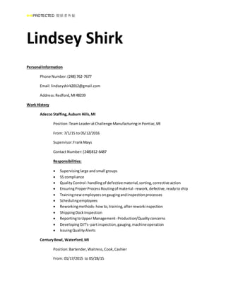 PROTECTED 関係者外秘
Lindsey Shirk
Personal Information
Phone Number:(248) 762-7677
Email:lindseyshirk2012@gmail.com
Address:Redford,MI48239
Work History
Adecco Staffing,Auburn Hills,MI
Position:TeamLeaderatChallenge ManufacturinginPontiac,MI
From: 7/1/15 to 05/12/2016
Supervisor:FrankMays
Contact Number:(248)812-6487
Responsibilities:
 Supervisinglarge andsmall groups
 5S compliance
 QualityControl- handlingof defectivematerial,sorting,corrective action
 EnsuringProperProcessRoutingof material- rework,defective,readytoship
 Trainingnewemployeesongaugingandinspectionprocesses
 Schedulingemployees
 Reworkingmethods- how to,training,afterreworkinspection
 ShippingDockInspection
 ReportingtoUpper Management- Production/Qualityconcerns
 DevelopingOJT's- partinspection,gauging,machineoperation
 IssuingQualityAlerts
CenturyBowl, Waterford,MI
Position:Bartender,Waitress,Cook,Cashier
From: 01/17/2015 to 05/28/15
 